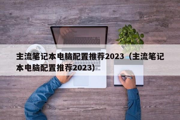 主流笔记本电脑配置推荐2023（主流笔记本电脑配置推荐2023）