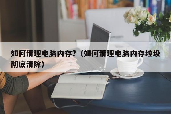 如何清理电脑内存?（如何清理电脑内存垃圾彻底清除）