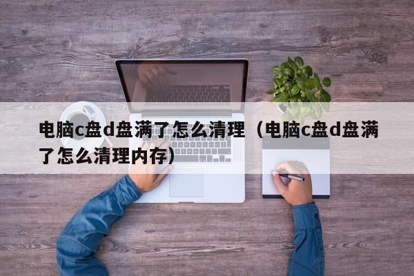 电脑c盘d盘满了怎么清理（电脑c盘d盘满了怎么清理内存）