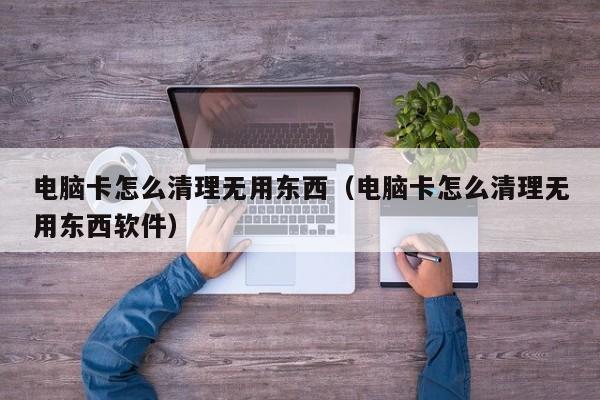 电脑卡怎么清理无用东西（电脑卡怎么清理无用东西软件）