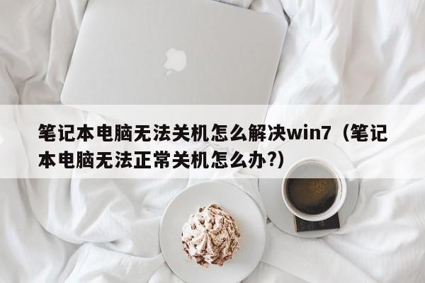 笔记本电脑无法关机怎么解决win7（笔记本电脑无法正常关机怎么办?）