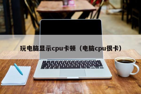 玩电脑显示cpu卡顿（电脑cpu很卡）