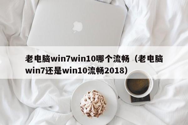 老电脑win7win10哪个流畅（老电脑win7还是win10流畅2018）