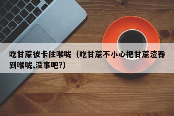 吃甘蔗被卡住喉咙（吃甘蔗不小心把甘蔗渣吞到喉咙,没事吧?）