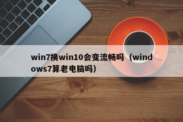 win7换win10会变流畅吗（windows7算老电脑吗）