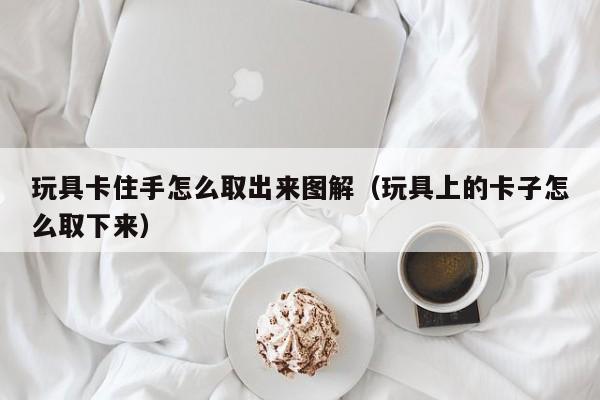 玩具卡住手怎么取出来图解（玩具上的卡子怎么取下来）