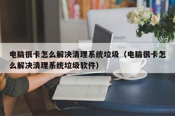 电脑很卡怎么解决清理系统垃圾（电脑很卡怎么解决清理系统垃圾软件）