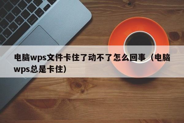 电脑wps文件卡住了动不了怎么回事（电脑wps总是卡住）