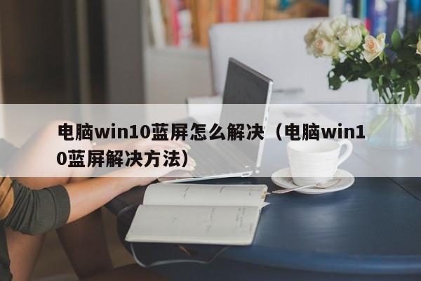 电脑win10蓝屏怎么解决（电脑win10蓝屏解决方法）