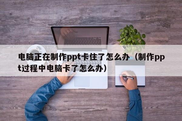 电脑正在制作ppt卡住了怎么办（制作ppt过程中电脑卡了怎么办）