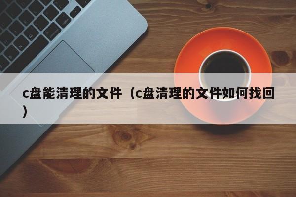 c盘能清理的文件（c盘清理的文件如何找回）