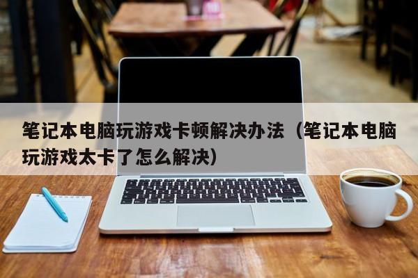 笔记本电脑玩游戏卡顿解决办法（笔记本电脑玩游戏太卡了怎么解决）