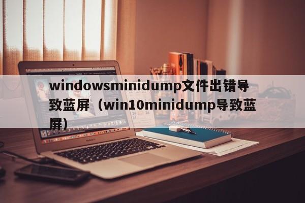 windowsminidump文件出错导致蓝屏（win10minidump导致蓝屏）