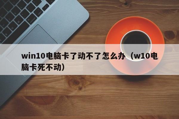 win10电脑卡了动不了怎么办（w10电脑卡死不动）