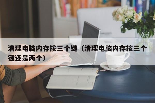 清理电脑内存按三个键（清理电脑内存按三个键还是两个）