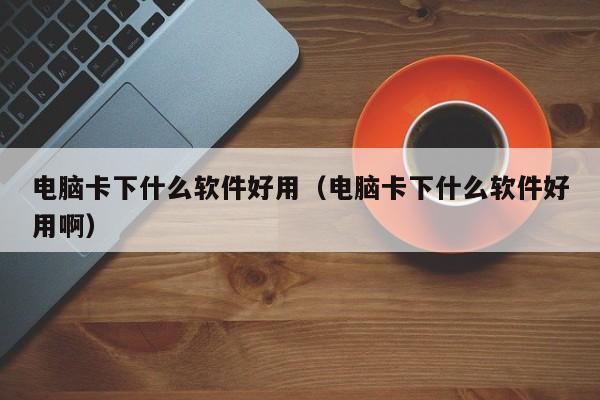 电脑卡下什么软件好用（电脑卡下什么软件好用啊）