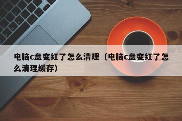 电脑c盘变红了怎么清理（电脑c盘变红了怎么清理缓存）