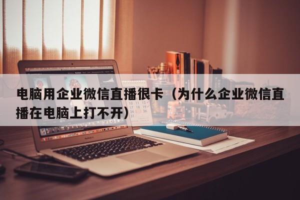 电脑用企业微信直播很卡（为什么企业微信直播在电脑上打不开）