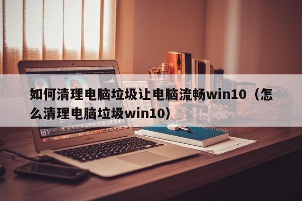 如何清理电脑垃圾让电脑流畅win10（怎么清理电脑垃圾win10）