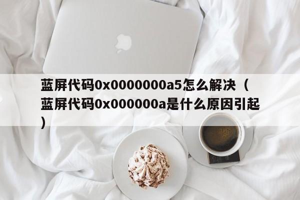 蓝屏代码0x0000000a5怎么解决（蓝屏代码0x000000a是什么原因引起）