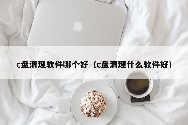 c盘清理软件哪个好（c盘清理什么软件好）