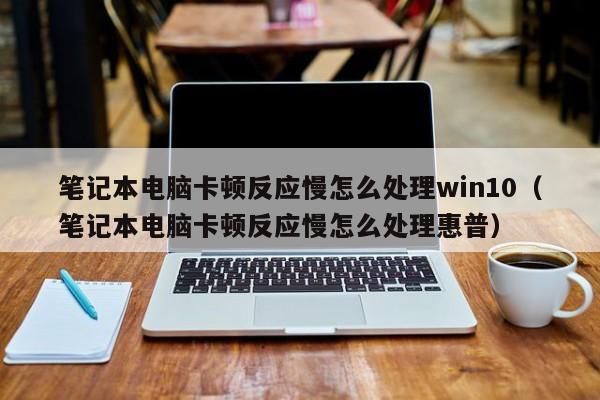 笔记本电脑卡顿反应慢怎么处理win10（笔记本电脑卡顿反应慢怎么处理惠普）