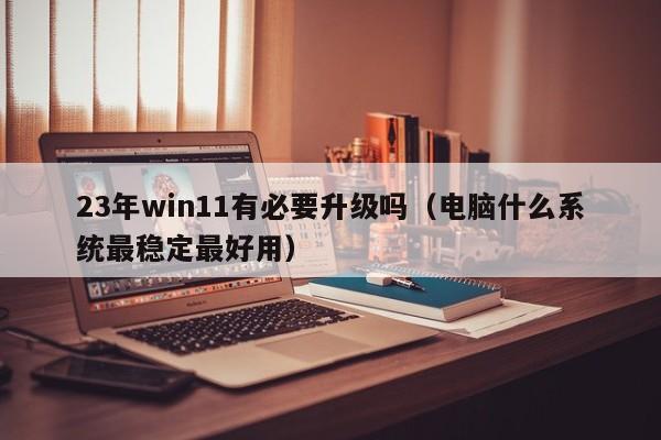 23年win11有必要升级吗（电脑什么系统最稳定最好用）