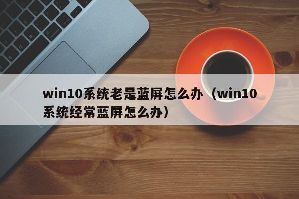 win10系统老是蓝屏怎么办（win10系统经常蓝屏怎么办）