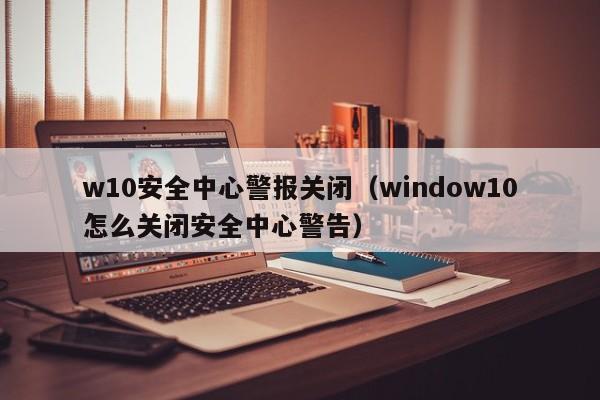 w10安全中心警报关闭（window10怎么关闭安全中心警告）