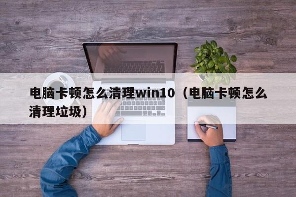 电脑卡顿怎么清理win10（电脑卡顿怎么清理垃圾）