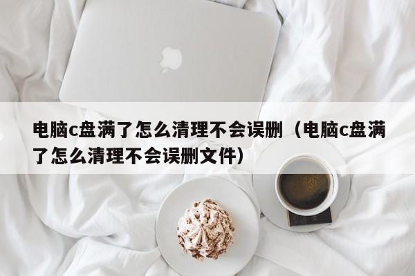 电脑c盘满了怎么清理不会误删（电脑c盘满了怎么清理不会误删文件）