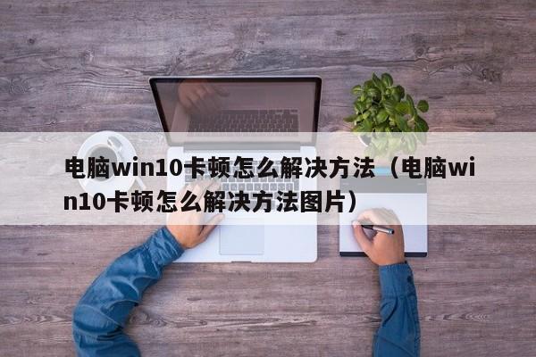 电脑win10卡顿怎么解决方法（电脑win10卡顿怎么解决方法图片）