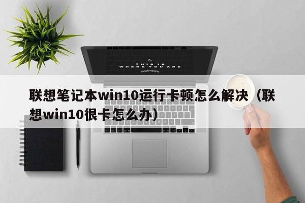 联想笔记本win10运行卡顿怎么解决（联想win10很卡怎么办）