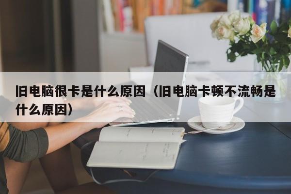 旧电脑很卡是什么原因（旧电脑卡顿不流畅是什么原因）