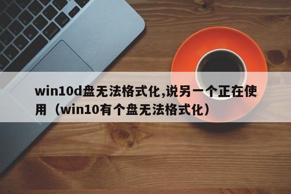 win10d盘无法格式化,说另一个正在使用（win10有个盘无法格式化）