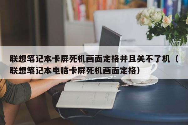 联想笔记本卡屏死机画面定格并且关不了机（联想笔记本电脑卡屏死机画面定格）