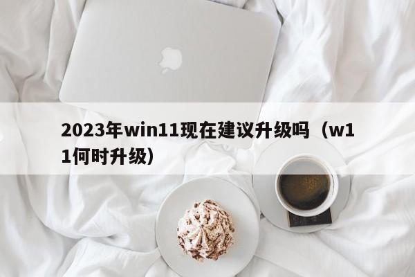 2023年win11现在建议升级吗（w11何时升级）