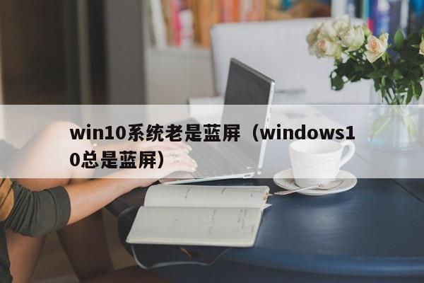 win10系统老是蓝屏（windows10总是蓝屏）