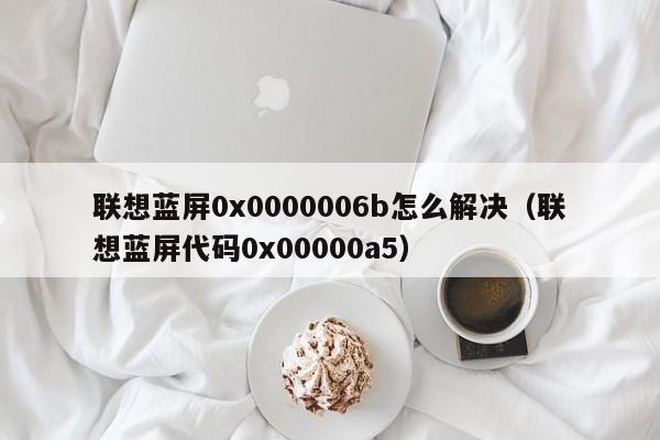 联想蓝屏0x0000006b怎么解决（联想蓝屏代码0x00000a5）