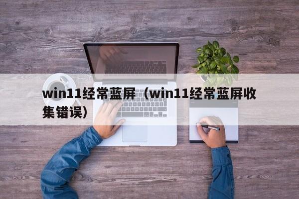 win11经常蓝屏（win11经常蓝屏收集错误）