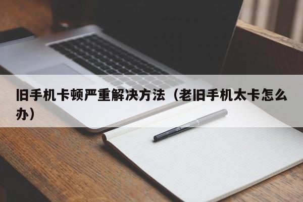 旧手机卡顿严重解决方法（老旧手机太卡怎么办）