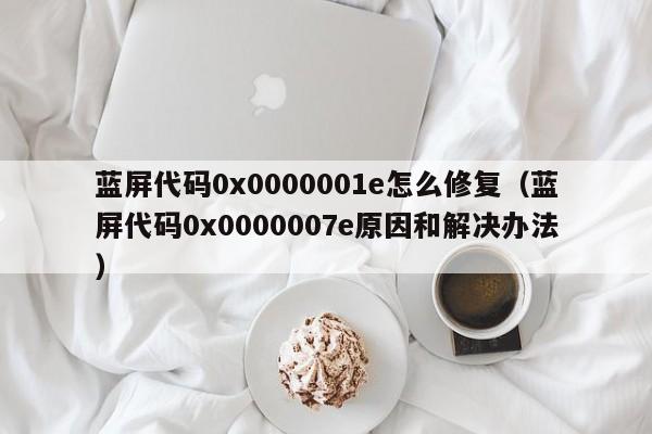 蓝屏代码0x0000001e怎么修复（蓝屏代码0x0000007e原因和解决办法）