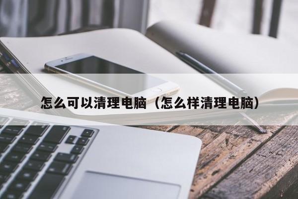 怎么可以清理电脑（怎么样清理电脑）