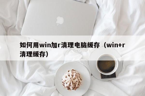 如何用win加r清理电脑缓存（win+r清理缓存）