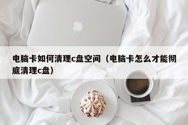 电脑卡如何清理c盘空间（电脑卡怎么才能彻底清理c盘）