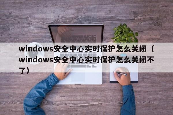 windows安全中心实时保护怎么关闭（windows安全中心实时保护怎么关闭不了）