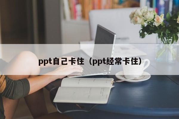 ppt自己卡住（ppt经常卡住）