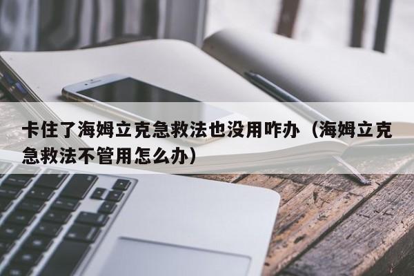 卡住了海姆立克急救法也没用咋办（海姆立克急救法不管用怎么办）