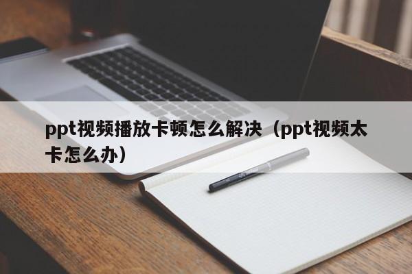 ppt视频播放卡顿怎么解决（ppt视频太卡怎么办）