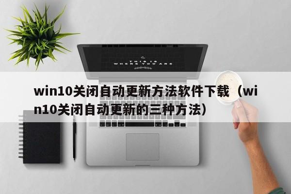 win10关闭自动更新方法软件下载（win10关闭自动更新的三种方法）